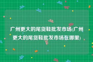 广州更大的尾货鞋批发市场(广州更大的尾货鞋批发市场在哪里)