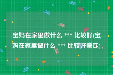 宝妈在家里做什么 *** 比较好(宝妈在家里做什么 *** 比较好赚钱)
