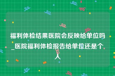 福利体检结果医院会反映给单位吗_医院福利体检报告给单位还是个人