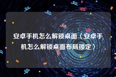 安卓手机怎么解锁桌面〈安卓手机怎么解锁桌面布局锁定〉