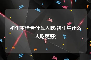 初生蛋适合什么人吃(初生蛋什么人吃更好)