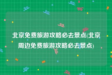 北京免费旅游攻略必去景点(北京周边免费旅游攻略必去景点)