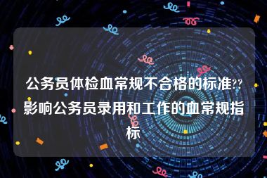 公务员体检血常规不合格的标准??影响公务员录用和工作的血常规指标