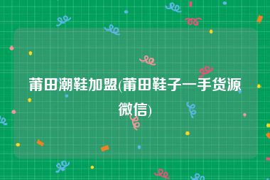 莆田潮鞋加盟(莆田鞋子一手货源微信)