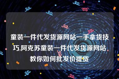 童装一件代发货源网站一手拿货技巧,阿克苏童装一件代发货源网站教你如何批发价提货
