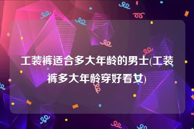 工装裤适合多大年龄的男士(工装裤多大年龄穿好看女)