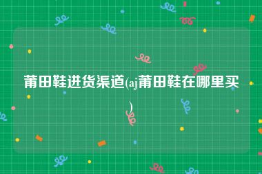 莆田鞋进货渠道(aj莆田鞋在哪里买)