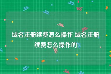 域名注册续费怎么操作 域名注册续费怎么操作的