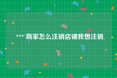  *** 商家怎么注销店铺我想注销