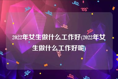 2022年女生做什么工作好(2022年女生做什么工作好呢)