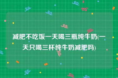 减肥不吃饭一天喝三瓶纯牛奶(一天只喝三杯纯牛奶减肥吗)