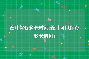姜汁保存多长时间(姜汁可以保存多长时间)