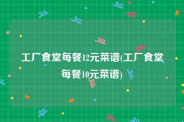 工厂食堂每餐12元菜谱(工厂食堂每餐10元菜谱)