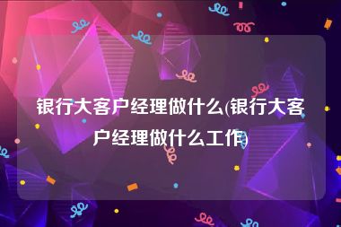 银行大客户经理做什么(银行大客户经理做什么工作)