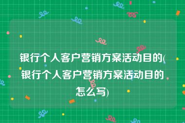 银行个人客户营销方案活动目的(银行个人客户营销方案活动目的怎么写)