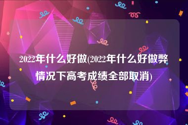 2022年什么好做(2022年什么好做弊情况下高考成绩全部取消)