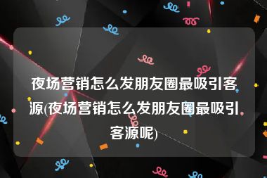 夜场营销怎么发朋友圈最吸引客源(夜场营销怎么发朋友圈最吸引客源呢)