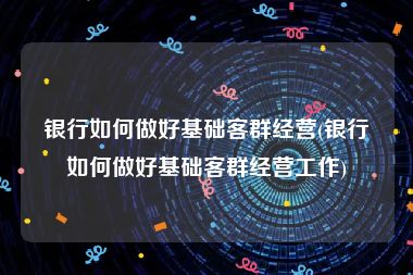 银行如何做好基础客群经营(银行如何做好基础客群经营工作)
