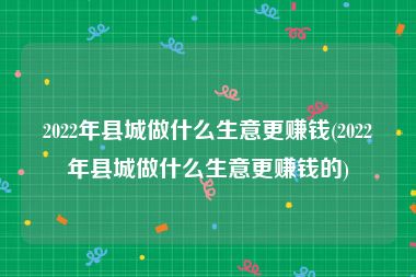 2022年县城做什么生意更赚钱(2022年县城做什么生意更赚钱的)
