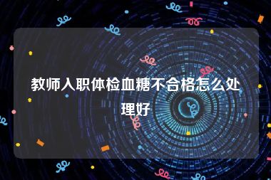 教师入职体检血糖不合格怎么处理好