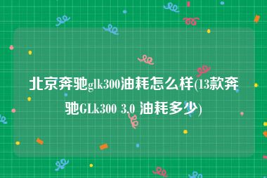 北京奔驰glk300油耗怎么样(13款奔驰GLk300 3.0 油耗多少)