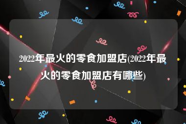 2022年最火的零食加盟店(2022年最火的零食加盟店有哪些)