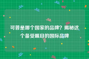 可普是哪个国家的品牌？揭秘这个备受瞩目的国际品牌