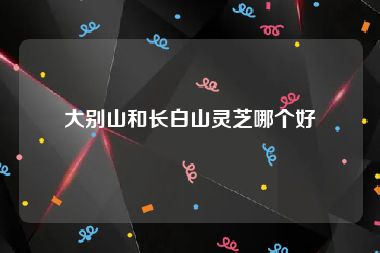 大别山和长白山灵芝哪个好