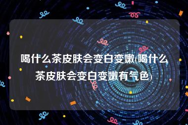 喝什么茶皮肤会变白变嫩(喝什么茶皮肤会变白变嫩有气色)