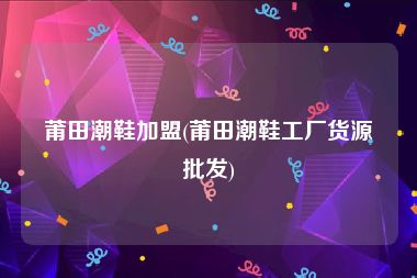 莆田潮鞋加盟(莆田潮鞋工厂货源批发)
