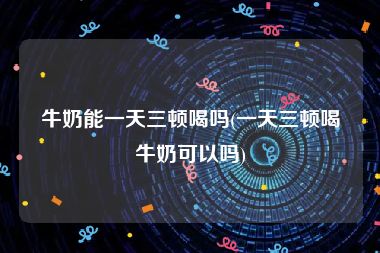 牛奶能一天三顿喝吗(一天三顿喝牛奶可以吗)