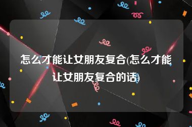 怎么才能让女朋友复合(怎么才能让女朋友复合的话)