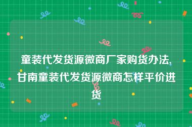 童装代发货源微商厂家购货办法,甘南童装代发货源微商怎样平价进货