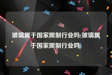 玻璃属于国家限制行业吗(玻璃属于国家限制行业吗)