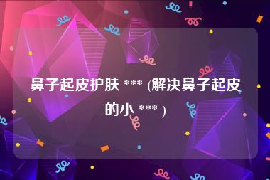 鼻子起皮护肤 *** (解决鼻子起皮的小 *** )