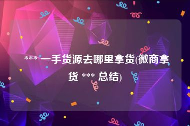  *** 一手货源去哪里拿货(微商拿货 *** 总结)