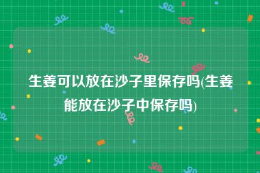 生姜可以放在沙子里保存吗(生姜能放在沙子中保存吗)
