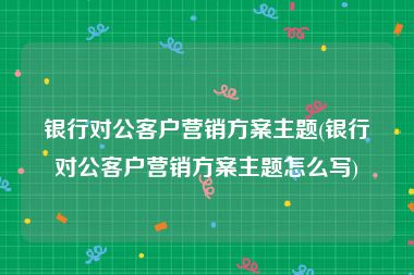 银行对公客户营销方案主题(银行对公客户营销方案主题怎么写)