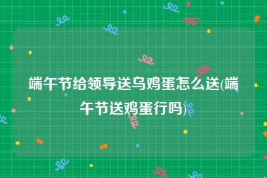 端午节给领导送乌鸡蛋怎么送(端午节送鸡蛋行吗)