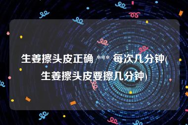 生姜擦头皮正确 *** 每次几分钟(生姜擦头皮要擦几分钟)