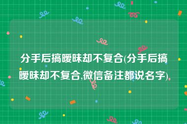 分手后搞暧昧却不复合(分手后搞暧昧却不复合,微信备注都说名字)