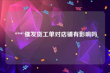  *** 催发货工单对店铺有影响吗