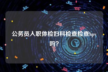 公务员入职体检妇科检查检查hpv吗？