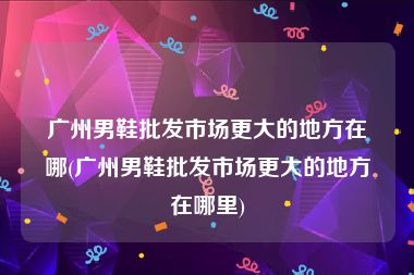 广州男鞋批发市场更大的地方在哪(广州男鞋批发市场更大的地方在哪里)