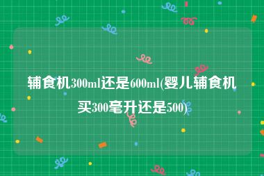 辅食机300ml还是600ml(婴儿辅食机买300毫升还是500)