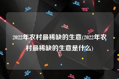 2022年农村最稀缺的生意(2022年农村最稀缺的生意是什么)