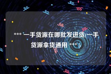  *** 一手货源在哪批发进货(一手货源拿货通用 *** )