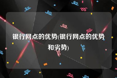 银行网点的优势(银行网点的优势和劣势)