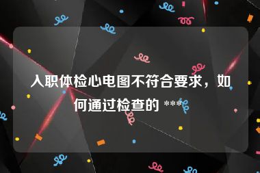 入职体检心电图不符合要求，如何通过检查的 *** 