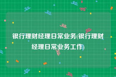 银行理财经理日常业务(银行理财经理日常业务工作)